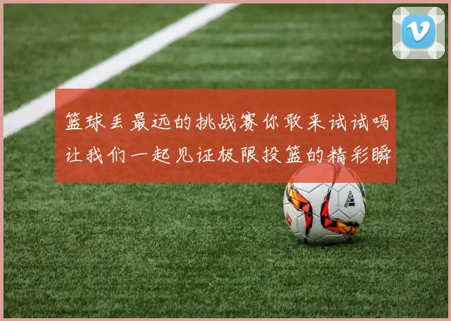 篮球丢最远的挑战赛你敢来试试吗让我们一起见证极限投篮的精彩瞬间