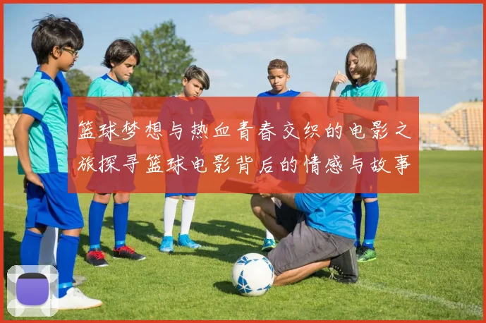 篮球梦想与热血青春交织的电影之旅探寻篮球电影背后的情感与故事