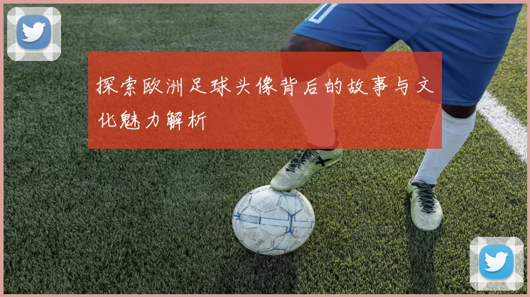 探索欧洲足球头像背后的故事与文化魅力解析