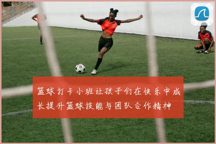 篮球打卡小班让孩子们在快乐中成长提升篮球技能与团队合作精神