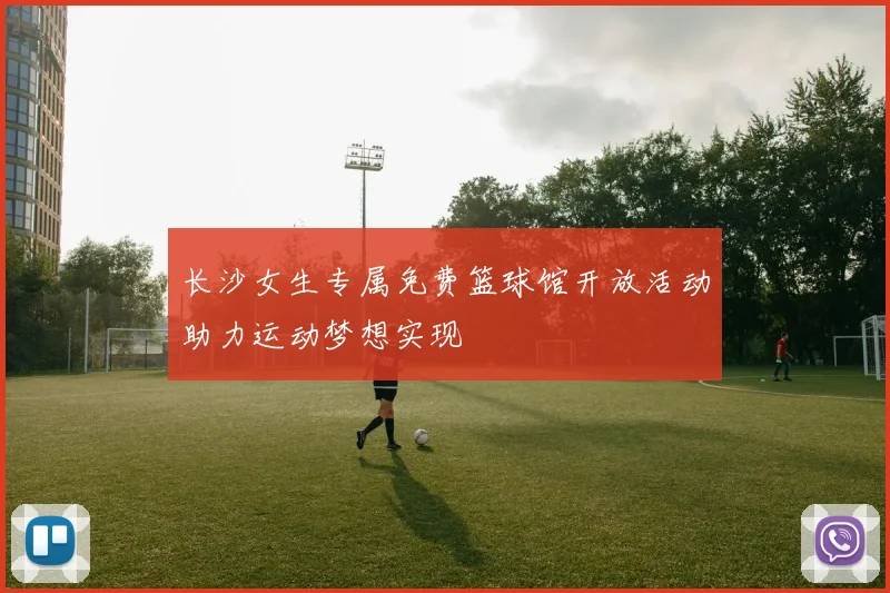 长沙女生专属免费篮球馆开放活动助力运动梦想实现